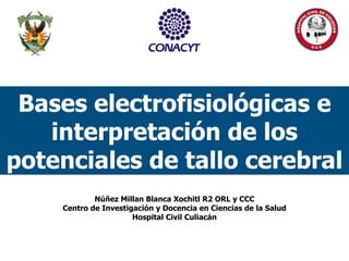 Bases electrofisiológicas e
interpretación de los
potenciales de tallo cerebral
Núñez Millan Blanca Xochitl R2 ORL y CCC
Centro de Investigación y Docencia en Ciencias de la Salud
Hospital Civil Culiacán
 
