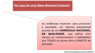 Por que ter uma Base Nacional Comum?
As evidências mostram: para promover
a equidade, um sistema educacional
precisa de um CURRÍCULO NACIONAL
DE QUALIDADE, que defina com
clareza os conhecimentos e habilidades
que TODOS os alunos têm o DIREITO de
aprender.
http://movimentopelabase.org.br/kit-mobilizacao/
 