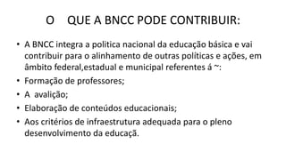 O QUE A BNCC PODE CONTRIBUIR:
• A BNCC integra a politica nacional da educação básica e vai
contribuir para o alinhamento de outras políticas e ações, em
âmbito federal,estadual e municipal referentes á ~:
• Formação de professores;
• A avalição;
• Elaboração de conteúdos educacionais;
• Aos critérios de infraestrutura adequada para o pleno
desenvolvimento da educaçã.
 