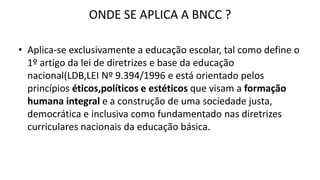 ONDE SE APLICA A BNCC ?
• Aplica-se exclusivamente a educação escolar, tal como define o
1º artigo da lei de diretrizes e base da educação
nacional(LDB,LEI Nº 9.394/1996 e está orientado pelos
princípios éticos,políticos e estéticos que visam a formação
humana integral e a construção de uma sociedade justa,
democrática e inclusiva como fundamentado nas diretrizes
curriculares nacionais da educação básica.
 