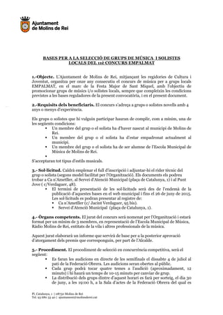 Pl. Catalunya, 1 | 08750 Molins de Rei
Tel. 93 680 33 40 | ajuntament@molinsderei.cat
BASES PER A LA SELECCIÓ DE GRUPS DE MÚSICA I SOLISTES
LOCALS DEL 11è CONCURS EMPALMAT
1.-Objecte. L’Ajuntament de Molins de Rei, mitjançant les regidories de Cultura i
Joventut, organitza per onze any consecutiu el concurs de música per a grups locals
EMPALMAT, en el marc de la Festa Major de Sant Miquel, amb l'objectiu de
promocionar grups de músics i/o solistes locals, sempre que compleixin les condicions
previstes a les bases reguladores de la present convocatòria, i en el present document.
2.-Requisits dels beneficiaris. El concurs s’adreça a grups o solistes novells amb 4
anys o menys d’experiència.
Els grups o solistes que hi vulguin participar hauran de complir, com a mínim, una de
les següents condicions:
Un membre del grup o el solista ha d'haver nascut al municipi de Molins de
Rei.
Un membre del grup o el solista ha d’estar empadronat actualment al
municipi.
Un membre del grup o el solista ha de ser alumne de l’Escola Municipal de
Música de Molins de Rei.
S’acceptaran tot tipus d’estils musicals.
3.- Sol—licitud. Caldrà emplenar el full d'inscripció i adjuntar-hi el rider tècnic del
grup o solista (segons model facilitat per l'Organització). Els documents els podreu
trobar a Ca n’Ametller, al Servei d’Atenció Municipal (plaça de Catalunya, 1) i al Punt
Jove ( c/Verdaguer, 48).
El termini de presentació de les sol—licituds serà des de l’endemà de la
publicació d’aquestes bases en el web municipal i fins el 26 de juny de 2015.
Les sol—licituds es podran presentar al registre de:
Ca n’Ametller (c/ Jacint Verdaguer, 95 bis).
Servei d’Atenció Municipal (plaça de Catalunya, 1).
4.- Òrgans competents. El jurat del concurs serà nomenat per l’Organització i estarà
format per un mínim de 3 membres, en representació de l’Escola Municipal de Música,
Ràdio Molins de Rei, entitats de la vila i altres professionals de la música.
Aquest jurat elaborarà un informe que servirà de base per a la posterior aprovació
d’atorgament dels premis que corresponguin, per part de l’Alcalde.
5.- Procediment. El procediment de selecció en concurrència competitiva, serà el
següent:
Es faran les audicions en directe de les semifinals el dissabte 4 de juliol al
pati de la Federació Obrera. Les audicions seran obertes al públic.
Cada grup podrà tocar quatre temes a l’audició (aproximadament, 12
minuts) i hi haurà un temps de 10-15 minuts per canviar de grup.
La distribució dels grups dintre d’aquest horari es farà per sorteig, el dia 30
de juny, a les 19:00 h, a la Sala d’actes de la Federació Obrera del qual es
 