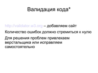 Валидация кода*
http://validator.w3.org – добавляем сайт
Количество ошибок должно стремиться к нулю
Для решения проблем привлекаем
верстальщика или исправляем
самостоятельно
 