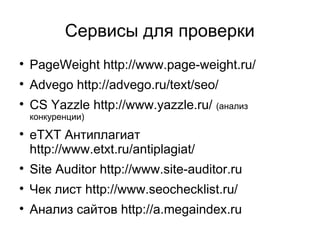 Сервисы для проверки

PageWeight http://www.page-weight.ru/

Advego http://advego.ru/text/seo/

CS Yazzle http://www.yazzle.ru/ (анализ
конкуренции)

eTXT Антиплагиат
http://www.etxt.ru/antiplagiat/

Site Auditor http://www.site-auditor.ru

Чек лист http://www.seochecklist.ru/

Анализ сайтов http://a.megaindex.ru
 