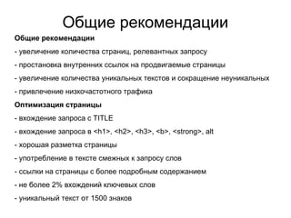 Общие рекомендации
Общие рекомендации
- увеличение количества страниц, релевантных запросу
- простановка внутренних ссылок на продвигаемые страницы
- увеличение количества уникальных текстов и сокращение неуникальных
- привлечение низкочастотного трафика
Оптимизация страницы
- вхождение запроса с TITLE
- вхождение запроса в <h1>, <h2>, <h3>, <b>, <strong>, alt
- хорошая разметка страницы
- употребление в тексте смежных к запросу слов
- ссылки на страницы с более подробным содержанием
- не более 2% вхождений ключевых слов
- уникальный текст от 1500 знаков
 