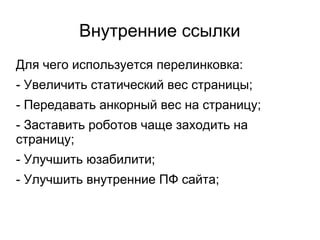 Внутренние ссылки
Для чего используется перелинковка:
- Увеличить статический вес страницы;
- Передавать анкорный вес на страницу;
- Заставить роботов чаще заходить на
страницу;
- Улучшить юзабилити;
- Улучшить внутренние ПФ сайта;
 
