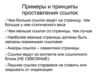 Примеры и принципы
проставления ссылок
- Чем больше ссылок ведет на страницу, тем
больше у нее статического веса
- Чем меньше ссылок со страницы, тем лучше
- Наиболее важные страницы должны быть
связаны взаимными ссылками
- Анкоры ссылок – семантика страницы
- Ссылки ведут из контента или ссылочного
блока (НЕ СКВОЗНЫЕ)
- Лишние ссылки стараемся не ставить или
закрывать от индексации
 