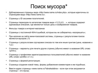 Поиск мусора*

Дублированные страницы вида «http://www.name.ru/index.php», которые идентичны со
страницами вида «http://www.name.ru»;

Страницы с ID сессиями посетителей;

Страницы переходов по каталогам товаров вида «1,2,3,4,5,…», которые содержат
одинаковые описания, где меняются только цены и изображения товаров.

Фильтры товара в интернет-магазинах

Страницы с постоянной 404-й ошибкой, которые вы не собираетесь «воскрешать»;

При наличии на сайте мини-поисковой системы, страницы с результатами поиска
являются мусором; (?)

Страницы с результатами сортировки списков по тем или иным пунктам (цена, название и
т.д.);

Страницы – варианты для печати других страниц (обычно имеют в названии URL слово
«print»);

Страницы с профилями зарегистрированных пользователей (обычно имеют в названии
URL слово «profile» и т.п.);

Страницы с формой регистрации;

Страницы создания новой темы, формы добавления комментария и им подобные;

Ввести адрес страницы «www.name.ru/?abrakadabra» - если при этом загружается
страница – это мусор;
 