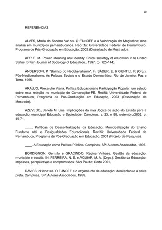 10
REFERÊNCIAS
ALVES, Maria do Socorro Va1ois. O FUNDEF e a Valorização do Magistério: mna
análise em municípios pemambucanos. Reci::fü: Urúversidade Federal de Pernambuco,
Programa de Pós-Graduação em Educação, 2002 (Dissertação de Mestrado).
APPLE, M. Power, Meaning arul Identity: Criical sociohgy of education in te United
States. British Joumal of Sociology of Education.. 1997. (p. 125-144).
ANDERSON, P. "Balmço do Neobberalisrno". ln: SADER, E. & GENTIL!, P. (Org.).
Pós-Neoliberalismo: As Polticas Sociais e o Estado Democrático. Rio de Janeiro: Paz e
Terra, 1995.
ARAÚJO, Alexarulre Viana. Política Educacional e Participação Popular: um estudo
sobre esta relação no município de Carnaragibe-PE. Recifü: Universidade Federal de
Pernambuco, Programa de Pós-Graduação em Educação, 2003 (Dissertação de
Mestrado).
AZEVEDO, Janete M. Lins. Implicações da mva Jógica de ação do Estado para a
educação rrrunicipal Educação e Sociedade, Campinas, v. 23, n 80, seternbro/2002, p.
49-71.
. Políticas de Descentralização da Educação, Municipalização do Ensino
Fundame ntal e Desigualdades Educacionais. Reci:fü: Universidade Federal de
Pernambuco, Programa de Pós-Graduação em Educação, 2001 (Projeto de Pesquisa).
. A Educação como Política Pública. Campinas, SP: Autores Associados, 1997.
BORDIGNON, Gern:ílo e GRACINDO, Regina Vinhaes. Gestão da educação:
rrrunicípio e escola. IN: FERREIRA, N. S. e AGUIAR, M. A. (Orgs.). Gestão da Educação:
impasses, perspectivas e compromissos. São Pau1o: Corte 2001.
DAVIES, N:icho1as. O FUNDEF e o orçame nto da educação: desvenlarulo a caixa
preta. Campinas, SP: Autores Associados, 1999.
 