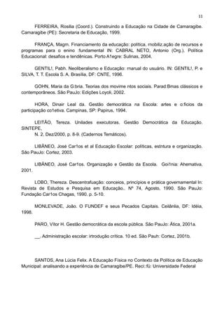 11
FERREIRA, Rosilia (Coord.). Construindo a Educação na Cidade de Camaragibe.
Camaragibe (PE): Secretaria de Educação, 1999.
FRANÇA, Magm. Financiamento da educação: política, rnobiliz.ação de recursos e
programas para o enino :fundamental IN: CABRAL NETO, Antonio (Org.). Política
Educacional: desafios e tendênicas. Porto A1egre: Sulinas, 2004.
GENTIL!, Pabh. Neoliberalismo e Educação: rnarual do usuário. IN: GENTIL!, P. e
SILVA, T. T. Escola S. A. Brasília, DF: CNTE, 1996.
GOHN, Maria da G:bria. Teorias dos movime ntos sociais. Parad:Bmas clássicos e
contemporâneos. São PauJo: Edições Loyoli, 2002.
HORA, Dinair Leal da. Gestão democrática na Escola: artes e o:ficios da
participação co1etiva. Campinas, SP: Papirus, 1994.
LEITÃO, Tereza. Unilades executoras. Gestão Democrática da Educação.
SINTEPE,
N. 2, Dez/2000, p. 8-9. (Cadernos Temáticos).
LIBÂNEO, José Car1os et al Educação Escolar: políticas, estntura e organização.
São PauJo: Cortez, 2003.
LIBÂNEO, José Car1os. Organização e Gestão da Escola. Goi1nia: Ahemativa,
2001.
LOBO, Thereza. Descentrafuação: conceios, princípios e prática governamental ln:
Revista de Estudos e Pesquisa em Educação.. Nº 74, Agosto, 1990. São PauJo:
Fundação Car1os Chagas, 1990. p. 5-10.
MONLEVADE, João. O FUNDEF e seus Pecados Capitais. Ceilânlia, DF: Idéia,
1998.
PARO, Vítor H. Gestão democrática da escola pública. São PauJo: Ática, 2001a.
. Administração escolar: irtrodução crítica. 10 ed. São Pauh: Cortez, 2001b.
SANTOS, Ana Lúcia Felix. A Educação Física no Contexto da Política de Educação
Municipal: analisando a experiência de Camaragibe/PE. Reci::fü: Universidade Federal
 