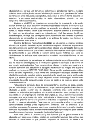 2
educacional que, por sua vez, derivam de determinados paradigmas vigentes. A própria
polêmica entre a utilização dos termos 'administração escolar' e/ou 'gestão escolar' reflete
as marcas de uma discussão paradigmática, isso porque o primeiro termo costuma ser
associado a processos verticalizados de poder, afastando-se, portanto, de uma
perspectiva histórica democrática.
Libâneo et al (2003), ao discutirem as concepções de organização e de gestão
escolar, afirmam que estas assumem diferentes modalidades conforme a concepção que
se tenha das finalidades sociais e políticas da educação em relação à formação dos
alunos. E, nesse contexto, situam duas concepções: a técnico-científica e a sociocrítica.
Ao nosso ver, as alternativas devem ser colocadas em nível das grandes tendências
epistemológicas, ou seja, dos paradigmas que fundamentam não somente as políticas
educacionais, as concepções de educação e as práticas de gestão, mas também a
articulação desses níveis entre si.
Gemínio Bordigmn e Regina Gracindo (2002), ao abordarem a mesma temática,
afirmam que a gestão democrática para se constituir enquanto tal deve se amparar rrum
paradigma emergente que tem como caracteristicas básicas urna concepção dialética da
realidade, o entendimento de que existem na relação intersubjetiva entre sujeito e objeto
do conhecimento e que entende o homem como sujeito histórico que sofre os
condicionantes da realidade atual, mas que traz consigo a capacidade histórica de nela
intervir.
Esse paradigma vai se cortrapor ao racional-positivista ou empírico analítico que
está na base das orientações para a condução da gestão da educação e da escola em
seu formato técnico-científico. Suas características básicas consistem em considerar a
realidade como um todo estruturado e advogar a neutralidade da relação ente sujeito e
objeto do conhecimento (SANTOS FILHO, 2000). Nesse sentido, a relação sujeito - objeto
é vista de forma fragmentada, o que reflete uma concepção de educação baseada numa
relação hierarquizada, e dual de poder e autoridade entre aquele que ensina (professor) e
aquele que aprende (o aluno). No campo da gestão escolar, tal concepção resume numa
organização da gestão compartimentada em que os papéis e os níveis de poder estão
claramente definidos.
Tal paradigma constitui a base da concepção técnico-científica de gestão escolar
que por muito tempo dominou, e ainda domina, os processos de gestão da escola e da
educação. A gestão escolar e/ou da educação, entendida então como controle do
processo de materialização da política educacional nas escolas, nesta perspectiva, está
organizada por um organograma piramidal das funções, ou seja, a administração escolar
pressupõe uma organização de poder verticalizada e hierarquizada. Nesse formato,
quanto mais próximo da base da pirâmide o indivíduo se localizava, menos poder de
decisão no processo ele detinha. Essa forma de gerir a escola se afina com o modelo
taylorista/fordista adotado pelas organizações lucrativas, com as empresas e as
indústrias, que pressupõe que cada membro da organização tem seu lugar determinado e
atomizado no processo e deve exercer determinada função específica para que o sistema
possa funcionar em harmonia (concepção funcionalista/sistêmica).
Vitor Paro (2001b) e Libâneo (2001) nos explicam que na gestão escolar e da
educação com base nesse modelo, existiam os técnicos-formuladores das políticas que
detinham o conhecimento e que, portanto, traçavam os caminhos, as metas e as
 