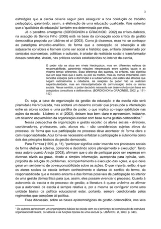 3
.
estratégias que a escola deveria seguir para assegurar a boa condução do trabalho
pedagógico, garantindo, assim, a efetivação de uma educação qualidade. Vale salientar
que a 'qualidade da educação' também era determinada por eles.
Já o paradma emergente (BORDIGNON e GRACINDO, 2002) ou crítico-dialético,
na acepção de Santos Filho (2000) está na base da concepção socio crítica da gestão
democrática proposta por Libâneo et al (2003). Como já dissemos, esse vai se contrapor
ao paradigma empírico-analítico, de forma que a concepção de educação a ele
subjacente considera o homem como ser social e histórico que, embora determinado por
contextos economicos, políticos e culturais, é criador da realidade social e transformador
desses contextos. Assim, nas práticas sociais estabelecidas no interior da escola,
O poder não se situa em níveis hierárquicos, mas em diferentes esferas de
responsabililade, garantindo relações irterpessoais entre sujeitos iguais e ao
mesmo tempo diferentes. Essa diferença dos sujeitos, no entanto, não significa
que um seja mais que o outro, ou pior ou melhor, mais ou menos importante, nem
concebe espaços para a domimção e a subserviência, pois estas são atitudes que
negam radicalmente a cidadania. As relações de poder não se realizam
naparticularidade, mas em irtersubjetividade da corrrunicação entre os atores
sociais. Nesse sentido, o poder decisório necessita ser desenvolvido com base em
colegiados consultivos e deliberativos. (BORDIGNON e GRACINDO, 2002, p. 151-
152).
Ou seja, a base de organização da gestão da educação e da escola não será
piramidal e hierarquizada, mas adotará um desenho circular que pressupõe a interrelação
entre os atores sociais e uma partilha de poder, o que implica co-responsabilidade nas
ações da escola. Libâneo et al (2003), deixam isso bem claro e apresentam, inclusive,
um desenho esquemático da organização escolar com base numa gestão democrática.1
Nessa perspectiva de organização e gestão escolar, os atores sociais - diretores,
coordenadores, professores, pais, alunos etc. - são considerados sujeitos ativos do
processo, de forma que sua participação no processo deve acontecer de forma clara e
com responsabililade. Aqui torna-se necessário enfatizar a participação e autonomia como
dois dos princípios básicos da gestão democratic.
Para Ferreira (1999, p. 11), “participar significa estar inserido nos processos sociais
de forma efetiva e coletiva, opinando e decidindo sobre planejamento e execução". Tanto
essa autora quanto Araujo (2003), afirmam que o ato de participar pode ser expresso em
diversos níveis ou graus, desde a simples informação, avançando para opinião, voto,
proposta de solução de problemas, acompanhamento e execução das ações, e que deve
gerar um sentimento de co-responsabilidade sobre as ações. O que importa, então, é que
os atores sociais da escola tenham conhecimento e clareza do sentido do termo, da
responsabilidade que o mesmo encerra e das formas possíveis de participação no interior
de uma gestão democrática para que, assim, eles possam vivenciar o processo. Quanto à
autonomia da escola e do processo de gestão, a literatura é quase unânime ao afirmar
que a autonomia da escola é sempre relativa e, por a mesma se configurar como uma
unidade básica da política educacional estar, portanto, sempre condicionada pelos
regimentos que compõem tal política.
Essa discussão, sobre as bases epistemológicas da gestão democrática, nos leva
1
Os autores apresentam um organograma básico da escola com os e:lementos de composição da estrutura
organizacional básica, os setores e as funções típicas de uma escoJa (v. LIBÂNEO, et, 2003, p. 340).
 