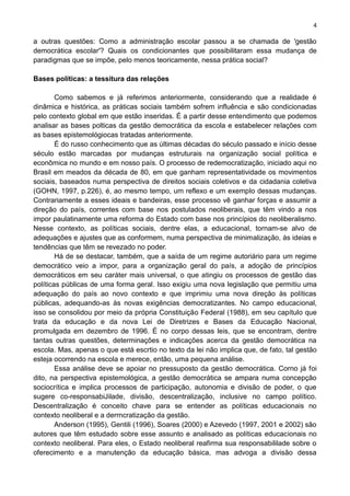 4
a outras questões: Como a administração escolar passou a se chamada de 'gestão
democrática escolar'? Quais os condicionantes que possibilitaram essa mudança de
paradigmas que se impõe, pelo menos teoricamente, nessa prática social?
Bases políticas: a tessitura das relações
Como sabemos e já referimos anteriormente, considerando que a realidade é
dinâmica e histórica, as práticas sociais também sofrem influência e são condicionadas
pelo contexto global em que estão inseridas. É a partir desse entendimento que podemos
analisar as bases polticas da gestão democrática da escola e estabelecer relações com
as bases epistemológiocas tratadas anteriormente.
É do russo conhecimento que as últimas décadas do século passado e início desse
século estão marcadas por mudanças estruturais na organização social política e
econômica no mundo e em nosso país. O processo de redemocratização, iniciado aqui no
Brasil em meados da década de 80, em que ganham representatividade os movimentos
sociais, baseados numa perspectiva de direitos sociais coletivos e da cidadania coletiva
(GOHN, 1997, p.226), é, ao mesmo tempo, um reflexo e um exemplo dessas mudanças.
Contrariamente a esses ideais e bandeiras, esse processo vê ganhar forças e assumir a
direção do país, correntes com base nos postulados neoliberais, que têm vindo a nos
impor paulatinamente uma reforma do Estado com base nos princípios do neoliberalismo.
Nesse contexto, as políticas sociais, dentre elas, a educacional, tornam-se alvo de
adequações e ajustes que as conformem, numa perspectiva de minimalização, às ideias e
tendências que têm se revezado no poder.
Há de se destacar, também, que a saída de um regime autoriário para um regime
democrático veio a impor, para a organização geral do país, a adoção de princípios
democráticos em seu caráter mais universal, o que atingiu os processos de gestão das
políticas públicas de uma forma geral. Isso exigiu uma nova legislação que permitiu uma
adequação do país ao novo contexto e que imprimiu uma nova direção às políticas
públicas, adequando-as às novas exigências democratizantes. No campo educacional,
isso se consolidou por meio da própria Constituição Federal (1988), em seu capítulo que
trata da educação e da nova Lei de Diretrizes e Bases da Educação Nacional,
promulgada em dezembro de 1996. É no corpo dessas leis, que se encontram, dentre
tantas outras questões, determinações e indicações acerca da gestão democrática na
escola. Mas, apenas o que está escrtio no texto da lei não implica que, de fato, tal gestão
esteja ocorrendo na escola e merece, então, uma pequena análise.
Essa análise deve se apoiar no pressuposto da gestão democrática. Corno já foi
dito, na perspectiva epistemológica, a gestão democrática se ampara numa concepção
sociocrítica e implica processos de participação, autonomia e divisão de poder, o que
sugere co-responsabiJilade, divisão, descentralização, inclusive no campo político.
Descentralização é conceito chave para se entender as políticas educacionais no
contexto neoliberal e a derrncratização da gestão.
Anderson (1995), Gentili (1996), Soares (2000) e Azevedo (1997, 2001 e 2002) são
autores que têm estudado sobre esse assunto e analisado as políticas educacionais no
contexto neoliberal. Para eles, o Estado neoliberal reafirma sua responsabililade sobre o
oferecimento e a manutenção da educação básica, mas advoga a divisão dessa
 