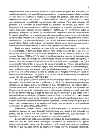 5
responsabilidade com a iniciativa privada e a comunidade em geral. Por outro lado, os
neoliberais sugerem que os problemas apresentados no campo educacional são oriundos
de uma crise de eficiência e eficácia na condução das políticas. Essa crise tem suas
origens na ampliação desordenada do sistema educacional e na centralização do poder e
sua consequente centralização na condução das políticas. Para essa doutrina, tal
processo é o causador da precariedade da qualidade do ensino, que resulta "da
improdutividade que caracteriza as práticas pedagógicas e a gestão administrativa da
grande maioria dos estabelecimentos escolares" (GENTILI, p. 17-18). Para esse autor, os
problemas existentes no âmbito da escolarização (repetência, evasão, analfabetismo
funcional) são reflexos de uma crise gerencial, entendendo-se que a democratização das
oportunidades educacionais e a busca da qualidade na educação requerem urna reforma
administrativa, nos sistemas de ensino, que permita aumentar sua eficácia, eficiência e
produtividade. Desse modo, indicam com preceito básico para a condução das ações e
melhoria da qualidade do ensino, o processo de descentralização das ações.
Dada sua carga semântica, é importante que problematizemos o conceito de
descentralização. A definição desse conceito tem variado segundo dois polos que se
distanciam pela ênfase ora na dimensão econômica ora na dimensão política. Como
destaca Azevedo (2001, p. 07), "é possível identificarmos dois polos de conceituação cuja
diferença se radica no privilégio de uma dimensão política ou democrático-participativa, e
de uma dimensão economicista-instrumental. Quando está sendo guiado por uma lógica
economicista-instrumental, o conceito de descentralização se vincula aos postulados
neoliberais. Nesse caso, é feita uma ligação entre a descentralização e a democratização,
como justificativa para se transferir responsabilidades que seriam do poder central para o
poder local com vistas a reduzir o papel do Estado a suas funções mínimas, em busca da
eficiência e da otimização dos gastos públicos, em que os investimentos nas políticas
sociais não são prioritários” (AZEVEDO, 2001).
Por outra parte, quando o conceio de descentralização está baseado numa lógica
democrático-participativa, ele tem por referência a criação de mecanismos que levam ao
alargamento do espaço público na medida em que, intrinsecamente, se relaciom com o
avanço democrático. Nesse caso, entende-se que a dernocratização dos aparelhos do
Estado está diretamente relacionada com a participação citadina em nível local. Isto
porque se compreende que a força da cidadania está no município, e que nesse local é
possível via descentralização, influenciar a ação do Estado e a fiscalizar no exercício do
cortrole social. Assim, tanto se faz necessário que haja efetiva transferência de poder para
o poder local como também que esse próprio poder local viabilize os espaços para que se
criem novas relações entre a sociedade e o Estado, para se efetivar a participação da
corrrunidade na gestão (AZEVEDO, 2001).
Lobo (1990) também discute o tema e afirma que quando a descentralização se
caracteriza apenas por urna dispersão fisico-territorial das ações a ser colacada em
prática, ela se constiui em um processo de 'desconcentração', cujo significado se
aproxima do conceio de descentralização 'economicista-instrumental'.
Se considerarmos a lógica democrático-participativa da descentralização, podemos
dizer que ela se funda numa concepção sociocrítica de organização da gestão
educacional e escolar. Nesse caso, haveria uma coerência entre democracia e gestão na
medida em que houvesse partilha de poder nas decisões sobre os processos educativos.
 