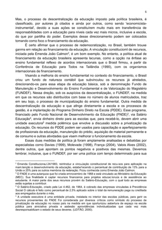 6
,
Mas, o processo de descentralização da educação imposto pela política brasileira, é
classificado, por autores já citados e ainda por outros, como sendo 'economicista-
instrumental', devido a suas ações se constituírem muito mais em transferência de
responsabilidades com a educação para níveis cada vez mais micros, inclusive a escola,
do que por partilha do poder. Exemplos desse direcionamento podem ser colocados
tomando como foco o financiamento da educação.
É certo afirmar que o processo de redemocratização, no Brasil, também trouxe
ganms em relação ao financiamento da educação. A vinculação constitucioml de recursos,
iniciada pela Emenda João Calmon2, é um bom exemplo. No entanto, a política atual de
financiamento da educação brasileira apresenta lacunas, como a opção na ênfase ao
ensino fundamental reflexo de acordos internacionais que o Brasil firmou, a partir da
Conferência de Educação para Todos na Tailândia (1990), com os organismos
internacionais de financiamento.
Visando a melhoria do ensino fumdamental no contexto do financiamento, o Brasil
criou um fundo de natureza contábil que subvinculou os recursos já atrelados,
direcionando-os para essa etapa da educação básica, sob a denominação Fundo de
Manutenção e Desenvolvimento do Ensino Fundamental e de Valorização do Magistério
(FUNDEF). Nessa dreção, sob os auspícios da descentralização, o FUNDEF, na medida
em que os recursos são distribuídos com base no número de alunos matriculados, traz
em seu bojo, o processo de municipalização do ensino fundamental. Outra medida de
descentralização da educação e que atlnge diretamente a escola e os processos de
gestão, é a implantação do Programa Dinheiro Direto na Escola (PDDE). Esse programa,
financiado pelo Fundo Nacional de Desenvolvimento da Educação (FNDE)3, via Salário
Educação4, envia dinheiro direto para as escolas que, para recebê-lo, devem abrir uma
unidade executora5 medida polêmica que envolve a discussão sobre a privatização da
educação. Os recursos do PDDE podem ser usados para capacitação e aperfeiçoamento
de profissionais da educação, manutenção do prédio, aquisição de material permanente e
de consumo e outras atividades que visem melhorar o funcionamento da escola.
Essas duas medidas de política já foram amplamente analisadas e debatidas por
especialistas corno Davies (1999), Molevade (1998), França (2004), Valois Alves (2002),
dentre outros, que apontam os pontos negativos e positivos das mesmas. Devemos
lembrar, inclusive, que o FUNDEF, por ser uma políica com tempo determinado para sua
2
Emenda ConstitucionaJ.24/1983, reintroduz a vincuJação constitucional de recu-sos para aplicação na
mam:tenção e desenvolvimento da educação, estabe1ecendo o percentual de contribuição de 13% para a
União e 25% para os outros membros da rederação. Ficou conhecida como Emenda João Calmon.
3
O FNDE é uma autarquoa que foi criada emnovembro de 1968 e está vinculado ao Ministério da Educação
(MEC). Sua finalidade é captar recursos financeiros para projetos educac:ioruús e de assistência ao
estudante. A maior parte dos seus recursos provém do Salário-Educação, com o qual todo as empresas
estão sujeitas a contribuir.
4
O Salário-Educação, criado pela Lei 4.462, de 1964, é cobrado das empresas vinculadas à Previdência
Social O cálculo é feito como percentual de 2,5% aplicado sobre o total da remuneração paga ou creditada
aos empregados durante o mês.
5
A unidade executora é uma entidade privada, instalada no interior das escolas públicas, para gerir os
recursos provenientes do FNDE Foi considerada por diversos críticos como símbolo do processo de
privatização da educação no nosso país na medida em que oportunizou aabertura de espaço na escola
pública para ainiciativa privada e aadesão aprovidências individualizadas que cada vez mais
desresponsabilizam o estado de seus deveres. (LEITÃO, 2000).
 