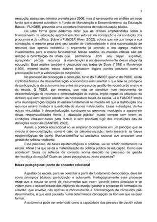7
execução, possui seu término previsto para 2006, mas já se encontra em análise um novo
fundo que o deverá substituir: o Fundo de Manutenção e Desenvolvimento da Educação
Básica - FUNDEB, prevendo uma cobertura financeira de toda educação básica.
De uma forrna geral podemos dizer que as críticas empreendidas sobre o
financiamento da educação aportam em dois vetores: na concepção e na condução dos
programas e da política. Sobre o FUNDEF, Alves (2002), coloca que, no que tange a sua
concepção, o mesmo peca pelo seu caráter de transitoriedade e pela subvinculação de
recursos que apenas redistribui o orçamento já previsto e mo agrega maiores
investimentos para o ensino fundamental. Nesse sentido, as maiores críticas são em
relação à contribuição da União que permanece com seu papel supletivo,
agregarxlo parcos recursos à manutenção e ao desenvolvimento dessa etapa da
educação. Essa análise também é destacada nos textos de Davis (1999) e Monlevade
(1998), mesmo assim, esses autores destacam alguns pontos positivos como a
preocupação com a valorização do magistério.
No processo de concepção e condução, tanto do FUNDEF quanto do PDDE, estão
implícitas formas de descentralização economicista-instrumental o que fere os princípios
da participação e da autonomia inerentes ao processo de gestão democrática do ensino e
da escola. O PDDE, por exemplo, que visa se constituir num instrumento de
descentralização de recursos e democratização da escola, impõe regras de utilização do
dinheiro que nem sempre atendem às necessidade locais da escola. Já o FUNDEF impôs
uma municipalização forçada do ensino fundamental na medida em que a distribuição dos
recursos estava atrelada à quantidade de alunos matriculados. Essas estratégias, dentre
outras vinculadas à descentralização, conduzem os governos municipais a assumirem
novas responsabilidades frente à educação pública, quase sempre sem terem as
condições infra-estruturais para fazê-lo e sem poderem fugir das imposições das de
definições nacionais (SANTOS, 2002).
Assim, a política educacional ao se amparar teoricamente em um princípio que se
vincula à democratização, como é caso da descentralização, tenta mascarar as bases
epistemológicas de cunho técnico-científico ou positivista racional que amparam uma
gestão de política neoliberal.
Esse processo, de bases epistemológicas e políticas, vai se refletir diretamente na
escola. Afinal é lá que se dá a materialização da política pública de educação. Como isso
acontece? Quais os reflexos do contexto acima descrito no processo de gestão
democrática da escola? Quais as bases pedagógicas desse processo?
Bases pedagógicas: ponto de encontro relacional
A gestão da escola, para se constituir a partir do fundamento democrático, deve ter
como princípios básicos: participação e autonomia. Pedagogicamente esse processo
exige que a escola se arme de instrumentos que visem garantir esses princípios e se
voltem para a especificidade dos objetivos da escola: garantir o processo de formação do
cidadão, que envolve não apenas o conhecimento e aprendizagem de conteúdos pré-
determinados, e que está pautado numa determinada concepção de homem que se quer
formar.
A autonomia pode ser entendida como a capacidade das pessoas de decidir sobre
 