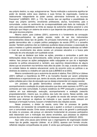 8
seu próprio destino, ou seja, autogovernar-se. ''Numa instituição a autonomia significa ter
poder de decisão sobre seus objetivos e suas formas de organização, manter-se
relativamente independente do poder central, administrar livremente os recursos
financeiros" (LIBÂNEO, 2001, p. 115). Na escola isso vai significar a possibilidade de
traçar seu próprio caminho, envolvendo professores, alunos, funcionários, pais e
comunidade, unidos no sentimento de co-responsabilidade pelo êxito da instituição. É
certo que essa possibilidade se limita ao espaço da autonomia relativa possível a uma
instituição que integra um sistema de ensino e que depende das políticas públicas e que
não gera recursos próprios.
Mesmo assim, para Libâneo (2001), autommia é o fundamento da concepção
democrático-participativa da gestão escolar, razão de ser dos instrumentos
democratizantes desse tipo de gestão. Os principais instrumentos que visam garantir a
gestão democrática são: o projeto político pedagógico da escola (PPP) e o conselho
escolar. Também podemos citar as instâncias auxiliares desse processo: a associação de
pais e mestres e o grêmio estudantil. A realidade de atuação dessas instâncias vai refletir
o nível de envolvimento dos atores sociais um processo educativo e a busca pela
realização de uma educação com qualidade social.
Há que se destacar que todas as ações, previstas e conduzidas a partir das
deliberações desse lócus democratizante, estão sempre pautados por uma autonomia
relativa. Isso porque as ações pedagógicas estão subjugadas ao que diz a legislação
presente na política educacional e, também, aos caprichos idiossincráticos de alguns
atores que se encontram nos terriórios mais altos de poder. Ou seja, a escola se constitui
na unidade básica do sistema educacional, ponto de encontro entre as políticas e as
diretrizes do sistema e o trabalho em sala de aula (LIBÂNEO et al 2003).
Mesmo considerando que a autommia da escola é relativa, Paro (2001a) e Libâneo
(2001) ratificam a importância do PPP e do Conselho Escolar por serem ambientes
deliberativos e organizacionais que, dentro da escola, abrem espaços para a definição de
ações voltadas para o tipo de educação que se deseja empreender em espaço escolar.
Um processo de gestão democrática consiste em elaboração, execução,
acompanhamento e avaliação do projeto educativo que deve estar expresso no PPP e ser
conhecido por toda comunidade. A própria existência do PPP pressupõe a participação
coletiva em sua elaboração, execução, acompanhamento e avaliação (reescrito
propositadamente!), mesmo que, na prática, isso tudo não ocorra. Nesse sentido, vale
lembrar que as formas de organização e de gestão da escola são sempre meios que
servirão para alcançar os objetivos da instiuição e que, quando estes colocam em
destaque a formação humana, buscam o fortalecimento das relações sociais.
Nesse processo, o diretor da escola, como líder do processo de gestão
democrática, vai necessitar de competências que o ajudem a conduzir o processo junto
com a comunidade escolar. Entre essas competências está a de garantir a participação
de todos no processo, até porque um elemento fundamental do processo participativo
está relacionado com a motivação dos atores envolvidos, que perpassa os objetivos
comuns dos indivíduos e se amplia a partir dos interesses coletivos (ARAÚJO, 2003).
Aqui cabe uma pausa para lembrar que o organograma de organização escolar
nesse tipo de gestão, segundo Libâneo et al (2003), aparece com formato circular,
refletindo relações compartifuadas de poder. E ainda que participação é "uma habilidade
 