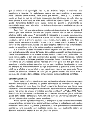 9
que se aprende e se aperfeiçoa. Isto é, as diversas forças e operações que
constituem a dinâmica da participação devem ser compreendidas e dominadas
pelas pessoas" (BORDENAVE, 1994, citado por ARAÚJO, 2003, p. 31). E, sendo a
escola um local em que os indivíduos comparecem (também!) para aprender algo, ela
deve garantir a viabilização de mais esse processo de aprendizagem. Ou seja, uma
gestão democrática também deve buscar meios de garantir o envolvimento da
comunidade no processo educativo, com todos os limites que a realidade complexa e
contraditória impõe.
Paro (2001) diz que não existem modelos pré-determinados de participação. É
preciso que cada tentativa construa seu próprio caminho "que se faz ao caminhar"
refletindo sobre cada passo. A participação é necessária e pressupõe principalmente
tomada de decisão, onde a execução é apenas uma consequência, e apresenta vários
obstáculos, porém o primeiro requisito é não desistir. Assim, pode-se tentar fazer da
escola estatal algo realmente público, o que pode acontecer quando a população tiver
acesso a uma boa educação. Isso só será possível com a participação da comunidade na
escola, para partilhar o poder entre os interessados na qualidade do ensino.
E a realidade vai estar recheada de limites objetivos que são difíceis de superar
com a simples assunção teórica da 'gestão democrática na escola'. Limites objetivos que
são facilmente observados nas nossas escolas públicas: salas lotadas, professores com
baixa remuneração, e por isso desmotivados, parcos recursos financeiros, material
didático insuficiente e de baixa qualidade, instalações fisicas precárias etc. Tais limites
são reflexo de um processo político instalado em nosso país, que tem por base um
paradigma positivista racional na medida em que trata o problema da educação de forma
por exemplo, no nível administrativo, ou seja, alegando que o que existe é uma crise de
eficiência e eficácia e como tal deve ser tratado com vistas a sua superação. Nesse
sentido, os caminhos utilizados na condução da gestão escolar vão oscilar entre a
assunção de princípios democráticos e a imposição de estratégias técnico-científicas.
Considerações finais
Nosso esforço teórico constituiu-se num movimento explicativo de como vemos as
medidas relacionadas à temática da gestão democrática se refletirem no campo da
política educacional: num duplo (ou triplo!) movimento, buscamos uma tarefa nada
simples de "simultaneamente pensar tanto sobre a especificidade das diferentes práticas,
quanto nas formas de unidade articuladas que elas constituem" (APPLE, p.141). Assim,
de modo amplo, tratou-se de uma forma de ver corno mais essa tecnologia de política - a
gestão democrática - constituiu-se num elemento-chave de um 'novo paradigma", cujos
valores, culturas e inter-relações cabem questionar.
Nesse sentido, a gestão democrática, a exemplo de outras bandeiras empunhadas,
encontra limites e condicionantes epistemológicos, políticos e pedagógicos, entre outras
dimensões, advindos das opções dos que estão no poder e que interferem diretamente no
alcance de uma educação com qualidade social, mas que igualmente podem ser
recriadas no contexto da prática. Mas isso já é outra questão.
 