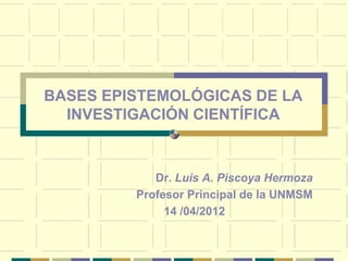 BASES EPISTEMOLÓGICAS DE LA
  INVESTIGACIÓN CIENTÍFICA



            Dr. Luis A. Piscoya Hermoza
         Profesor Principal de la UNMSM
              14 /04/2012
 