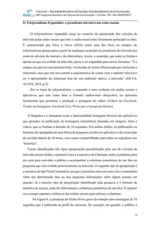 Intercom – Sociedade Brasileira de Estudos Interdisciplinares da Comunicação
40º Congresso Brasileiro de Ciências da Comunicação – Curitiba - PR – 04 a 09/09/2017
10
5) Telejornalismo Expandido: o jornalismo televisivo nas redes sociais
O telejornalismo expandido surge no contexto de apropriação dos veículos de
televisão pelas redes sociais que tem o audiovisual como ferramenta (principal ou não).
É caracterizado por Silva e Alves (2016) como uma das fases ou estágios do
telejornalismo demarcados a partir de mudanças ocorridas no jornalismo de televisão por
conta do advento da internet e da cibercultura. Assim, o conteúdo, que antes se limitava
apenas ao que era exibido na televisão, passa a ser expandido para novos formatos. “É o
estágio em que nos encontramos hoje, vivenciado de forma diferenciada por emissoras e
telejornais, mas que tem em comum a característica de contar com o repórter televisivo
ou o apresentador do telejornal fora do seu ambiente nativo, a televisão” (SILVA,
ALVES, 2016, p.5).
Por se tratar de telejornalismo, a expansão é mais evidente em mídias sociais e
aplicativos que tem como base o formato audiovisual (Snapchat), ou apresenta
ferramentas que permitem a produção e postagens de vídeos (Vídeos no Facebook,
Twitter ou Instagram, Facebook Live, Periscope e Instagram Stories).
O Snapchat e o Instagram (com a funcionalidade Instagram Stories) são aplicativos
que apoiados na publicação de mensagens instantâneas baseadas em imagens: fotos e
vídeos, que se limitam à duração de 10 segundos. Em ambas mídias, as publicações ou
histórias são agrupadas em uma fileira de pequenos círculos no aplicativo e são removidas
do servidor depois de 24 horas, caso sejam compartilhadas para todos os seguidores nas
“histórias”.
Foram identificadas três tipos apropriações possibilitadas pelo uso de veículos de
televisão nessas mídias: o primeiro caso é a narrativa de Chamada, onde o jornalista entra
em cena para convidar o público a acompanhar a cobertura jornalística de um fato ou
programa que será exibido posteriormente na televisão. O segundo tipo de apropriação é
a narrativa do tipo Nota/Comentário, em que o jornalista entra em cena e faz o comentário
sobre um determinado fato ou traz pequenas informações sobre algum assunto em
questão. Já o terceiro tipo de apropriação identificado pela pesquisa é o formato de
narrativa de notícia, onde há efetivamente a cobertura jornalística de um fato. O repórter
vai a campo reportar e utiliza-se das mídias sociais para realizar a cobertura.
Na Figura 8, a jornalista do Globo News grava da redação uma mensagem de 10
segundos que é publicada no perfil da emissora. No exemplo em questão, o público é
 