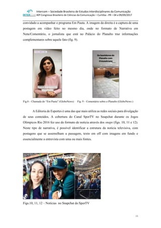 Intercom – Sociedade Brasileira de Estudos Interdisciplinares da Comunicação
40º Congresso Brasileiro de Ciências da Comunicação – Curitiba - PR – 04 a 09/09/2017
11
convidado a acompanhar o programa Em Pauta. A imagem da direita é a captura de uma
postagem em vídeo feito no mesmo dia, onde no formato de Narrativa em
Nota/Comentário, o jornalista que está no Palácio do Planalto traz informações
complementares sobre aquele fato (fig. 9).
Fig.8 – Chamada do “Em Pauta” (GloboNews) Fig. 9 – Comentário sobre o Planalto (GloboNews )
A Editoria de Esportes é uma das que mais utiliza as redes sociais para divulgação
de seus conteúdos. A cobertura do Canal SporTV no Snapchat durante os Jogos
Olímpicos Rio 2016 fez uso do formato de noticia através dos snaps (figs. 10, 11 e 12).
Neste tipo de narrativa, é possível identificar a estrutura da notícia televisiva, com
postagens que se assemelham a passagem, texto em off com imagens em fundo e
essencialmente a entrevista com uma ou mais fontes.
Figs.10, 11, 12 – Notícias no Snapchat do SporTV
 