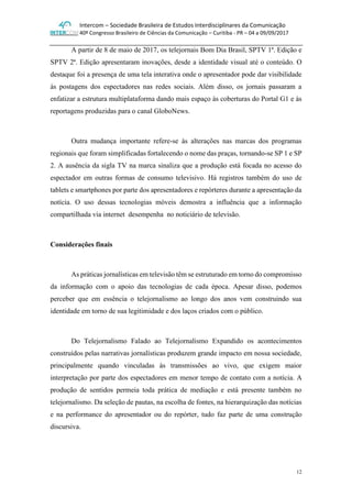 Intercom – Sociedade Brasileira de Estudos Interdisciplinares da Comunicação
40º Congresso Brasileiro de Ciências da Comunicação – Curitiba - PR – 04 a 09/09/2017
12
A partir de 8 de maio de 2017, os telejornais Bom Dia Brasil, SPTV 1ª. Edição e
SPTV 2ª. Edição apresentaram inovações, desde a identidade visual até o conteúdo. O
destaque foi a presença de uma tela interativa onde o apresentador pode dar visibilidade
às postagens dos espectadores nas redes sociais. Além disso, os jornais passaram a
enfatizar a estrutura multiplataforma dando mais espaço às coberturas do Portal G1 e às
reportagens produzidas para o canal GloboNews.
Outra mudança importante refere-se às alterações nas marcas dos programas
regionais que foram simplificadas fortalecendo o nome das praças, tornando-se SP 1 e SP
2. A ausência da sigla TV na marca sinaliza que a produção está focada no acesso do
espectador em outras formas de consumo televisivo. Há registros também do uso de
tablets e smartphones por parte dos apresentadores e repórteres durante a apresentação da
notícia. O uso dessas tecnologias móveis demostra a influência que a informação
compartilhada via internet desempenha no noticiário de televisão.
Considerações finais
As práticas jornalísticas em televisão têm se estruturado em torno do compromisso
da informação com o apoio das tecnologias de cada época. Apesar disso, podemos
perceber que em essência o telejornalismo ao longo dos anos vem construindo sua
identidade em torno de sua legitimidade e dos laços criados com o público.
Do Telejornalismo Falado ao Telejornalismo Expandido os acontecimentos
construídos pelas narrativas jornalísticas produzem grande impacto em nossa sociedade,
principalmente quando vinculadas às transmissões ao vivo, que exigem maior
interpretação por parte dos espectadores em menor tempo de contato com a notícia. A
produção de sentidos permeia toda prática de mediação e está presente também no
telejornalismo. Da seleção de pautas, na escolha de fontes, na hierarquização das notícias
e na performance do apresentador ou do repórter, tudo faz parte de uma construção
discursiva.
 