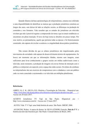 Intercom – Sociedade Brasileira de Estudos Interdisciplinares da Comunicação
40º Congresso Brasileiro de Ciências da Comunicação – Curitiba - PR – 04 a 09/09/2017
13
Quando falamos da base epistemológica do telejornalismo, estamos nos referindo
a uma disponibilidade de identificar as marcas que a produção jornalística construiu ao
longos dos anos, sem deixar de lado as relações sociais, as diferenças na produção de
conteúdos e nos formatos. Vale ressaltar que os estudos do jornalismo em televisão
revelam que não é possível esgotar a compreensão do tema e que as atuais tendências se
encontram em plena transição. O novo de hoje torna-se obsoleto em pouco tempo. Por
esse motivo, as permanências, aquilo que permeia todas as épocas e foi historicamente
construído, são capazes de revelar a essência e a singularidade dessa prática jornalística.
Não restam dúvidas de que os relatos jornalísticos são impulsionados pelos
movimentos da sociedade e não apenas do desenvolvimento técnico de equipamentos. Se
houve um momento em que as informações faladas, mesmo sem imagens, eram
suficientes para levar conhecimento a grupos sociais em mídias audiovisuais como a
televisão, neste momento, a produção de imagens cria novas formas de interação com o
público e o telejornal, em especial, com o espaço das redes sociais. Os relatos do cotidiano
no telejornalismo são um exercício de compromisso com a cidadania e com um público
cada vez mais conectado e acostumado a ver televisão em múltiplas plataformas.
Referências
ABREU, K. C. K.; SILVA, R.S. História e Tecnologias da Televisão. . Disponível em:
<http://www.bocc.ubi.pt/pag/abreu-silva-historia-e-tecnologias-da-televisao.pdf >.
Acesso em 20 maio 2017.
ACERVO Jornalístico TV Tupi de São Paulo. Disponível em: <
http://www.cinemateca.com.br > Acesso em 13 maio 2017.
ALVES, Vida. T V Tupi: uma linda história de amor. São Paulo: IMESP, 2008.
AVANCINI, Walter. A marca do diretor. In: SILVA JÚNIOR, Gonçalo. País da T V: a
história da televisão brasileira por. São Paulo: Conrad Editora do Brasil, 2001.
 