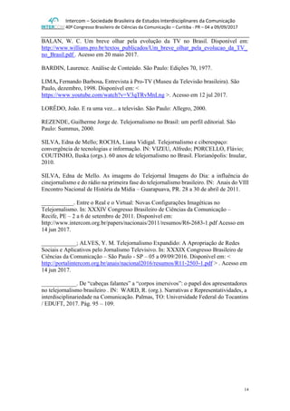 Intercom – Sociedade Brasileira de Estudos Interdisciplinares da Comunicação
40º Congresso Brasileiro de Ciências da Comunicação – Curitiba - PR – 04 a 09/09/2017
14
BALAN, W. C. Um breve olhar pela evolução da TV no Brasil. Disponível em:
http://www.willians.pro.br/textos_publicados/Um_breve_olhar_pela_evolucao_da_TV_
no_Brasil.pdf . Acesso em 20 maio 2017.
BARDIN, Laurence. Análise de Conteúdo. São Paulo: Edições 70, 1977.
LIMA, Fernando Barbosa. Entrevista à Pro-TV (Museu da Televisão brasileira). São
Paulo, dezembro, 1998. Disponível em: <
https://www.youtube.com/watch?v=V3qTRvMnLng >. Acesso em 12 jul 2017.
LORÊDO, João. E ra uma vez... a televisão. São Paulo: Allegro, 2000.
REZENDE, Guilherme Jorge de. Telejornalismo no Brasil: um perfil editorial. São
Paulo: Summus, 2000.
SILVA, Edna de Mello; ROCHA, Liana Vidigal. Telejornalismo e ciberespaço:
convergência de tecnologias e informação. IN: VIZEU, Alfredo; PORCELLO, Flávio;
COUTINHO, Iluska (orgs.). 60 anos de telejornalismo no Brasil. Florianópolis: Insular,
2010.
SILVA, Edna de Mello. As imagens do Telejornal Imagens do Dia: a influência do
cinejornalismo e do rádio na primeira fase do telejornalismo brasileiro. IN: Anais do VIII
Encontro Nacional de História da Mídia – Guarapuava, PR. 28 a 30 de abril de 2011.
___________. Entre o Real e o Virtual: Novas Configurações Imagéticas no
Telejornalismo. In: XXXIV Congresso Brasileiro de Ciências da Comunicação –
Recife, PE – 2 a 6 de setembro de 2011. Disponível em:
http://www.intercom.org.br/papers/nacionais/2011/resumos/R6-2683-1.pdf Acesso em
14 jun 2017.
____________; ALVES, Y. M. Telejornalismo Expandido: A Apropriação de Redes
Sociais e Aplicativos pelo Jornalismo Televisivo. In: XXXIX Congresso Brasileiro de
Ciências da Comunicação – São Paulo - SP – 05 a 09/09/2016. Disponível em: <
http://portalintercom.org.br/anais/nacional2016/resumos/R11-2503-1.pdf > . Acesso em
14 jun 2017.
____________. De “cabeças falantes” a “corpos imersivos”: o papel dos apresentadores
no telejornalismo brasileiro . IN: WARD, R. (org.). Narrativas e Representatividades, a
interdisciplinariedade na Comunicação. Palmas, TO: Universidade Federal do Tocantins
/ EDUFT, 2017. Pág. 95 – 109.
 