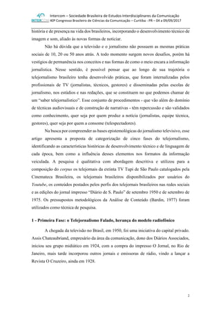 Intercom – Sociedade Brasileira de Estudos Interdisciplinares da Comunicação
40º Congresso Brasileiro de Ciências da Comunicação – Curitiba - PR – 04 a 09/09/2017
2
história e de presença na vida dos brasileiros, incorporando o desenvolvimento técnico de
imagem e som, aliado às novas formas de noticiar.
Não há dúvida que a televisão e o jornalismo não possuem as mesmas práticas
sociais de 10, 20 ou 50 anos atrás. A todo momento surgem novos desafios, porém há
vestígios de permanência nos conceitos e nas formas de como o meio encara a informação
jornalística. Nesse sentido, é possível pensar que ao longo de sua trajetória o
telejornalismo brasileiro tenha desenvolvido práticas, que foram internalizadas pelos
profissionais de TV (jornalistas, técnicos, gestores) e disseminadas pelas escolas de
jornalismo, nos estúdios e nas redações, que se constituem no que podemos chamar de
um “saber telejornalístico”. Esse conjunto de procedimentos - que vão além do domínio
de técnicas audiovisuais e de construção de narrativas - têm repercussão e são validados
como conhecimento, quer seja por quem produz a notícia (jornalistas, equipe técnica,
gestores), quer seja por quem a consome (telespectadores).
Na busca por compreender as bases epistemológicas do jornalismo televisivo, esse
artigo apresenta a proposta de categorização de cinco fases do telejornalismo,
identificando as características históricas de desenvolvimento técnico e de linguagem de
cada época, bem como a influência desses elementos nos formatos da informação
veiculada. A pesquisa é qualitativa com abordagem descritiva e utilizou para a
composição do corpus os telejornais da extinta TV Tupi de São Paulo catalogados pela
Cinemateca Brasileira, os telejornais brasileiros disponibilizados por usuários do
Youtube, os conteúdos postados pelos perfis dos telejornais brasileiros nas redes sociais
e as edições do jornal impresso “Diário de S. Paulo” de setembro 1950 e de setembro de
1975. Os pressupostos metodológicos da Análise de Conteúdo (Bardin, 1977) foram
utilizados como técnica de pesquisa.
1 - Primeira Fase: o Telejornalismo Falado, herança do modelo radiofônico
A chegada da televisão no Brasil, em 1950, foi uma iniciativa do capital privado.
Assis Chateaubriand, empresário da área da comunicação, dono dos Diários Associados,
iniciou seu grupo midiático em 1924, com a compra do impresso O Jornal, no Rio de
Janeiro, mais tarde incorporou outros jornais e emissoras de rádio, vindo a lançar a
Revista O Cruzeiro, ainda em 1928.
 