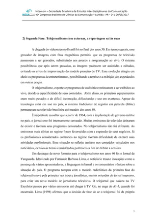 Intercom – Sociedade Brasileira de Estudos Interdisciplinares da Comunicação
40º Congresso Brasileiro de Ciências da Comunicação – Curitiba - PR – 04 a 09/09/2017
5
2) Segunda Fase: Telejornalismo com externas, a reportagem sai às ruas
A chegada do videoteipe no Brasil foi no final dos anos 50. Em termos gerais, esse
gravador de imagens com fitas magnéticas permitiu que os programas de televisão
passassem a ser gravados, substituindo aos poucos a programação ao vivo. O sistema
possibilitava que após serem gravadas, as imagens pudessem ser assistidas e editadas,
evitando os erros de improvisação do modelo pioneiro de TV. Essa evolução atingiu em
cheio os programas de entretenimento, possibilitando a reprise e a exibição dos espetáculos
em outras praças.
O telejornalismo, esportes e programas de auditório continuaram a ser exibidos ao
vivo, devido a especificidade de seus conteúdos. Além disso, os primeiros equipamentos
eram muito pesados e de difícil locomoção, dificultando o uso em exertenas. Apesar da
tecnologia estar em uso no país, o sistema tradicional de registro em película (filme)
permaneceu na televisão brasileira até meados dos anos 80.
É importante ressaltar que a partir de 1964, com a implantação do governo militar
no país, o jornalismo foi intensamente cerceado. Muitas emissoras de televisão deixaram
de existir e tiveram seus programas censurados. No telejornalismo não foi diferente. As
emissoras mais afeitas ao regime foram favorecidas com a expansão de seus negócios. Já
os profissionais considerados contrários ao regime tiveram dificuldade de exercer suas
atividades profissionais. Essa situação se refletiu também nos conteúdos veiculados nos
noticiários, evitava-se temas considerados polêmicos a fim de driblar a censura.
Um destaque de novo formato para o telejornalismo nos anos 60 foi o Jornal de
Vanguarda. Idealizado por Fernando Barbosa Lima, o noticiário trouxe inovações como a
presença de vários apresentadores, a linguagem informal e os comentários irônicos sobre a
situação do país. O programa rompeu com o modelo radiofônico da primeira fase do
telejornalismo e pela primeira vez trouxe jornalistas, muitos oriundos do jornal impresso,
para criar um novo modelo de jornalismo televisivo. O telejornal que nasceu na TV
Excelsior passou por várias emissoras até chegar à TV Rio, no auge do AI-5, quando foi
encerrado. Lima (1998) afirmou que a decisão de tirar do ar o telejornal foi da própria
 