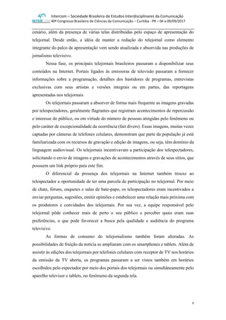 Intercom – Sociedade Brasileira de Estudos Interdisciplinares da Comunicação
40º Congresso Brasileiro de Ciências da Comunicação – Curitiba - PR – 04 a 09/09/2017
9
cenário, além da presença de várias telas distribuídas pelo espaço de apresentação do
telejornal. Desde então, a idéia de manter a redação do telejornal como elemento
integrante do palco de apresentação vem sendo atualizada e absorvida nas produções de
jornalismo televisivo.
Nessa fase, os principais telejornais brasileiros passaram a disponibilizar seus
conteúdos na Internet. Portais ligados às emissoras de televisão passaram a fornecer
informações sobre a programação, detalhes dos bastidores de programas, entrevistas
exclusivas com seus artistas e versões integrais ou em partes, das reportagens
apresentadas nos telejornais.
Os telejornais passaram a absorver de forma mais frequente as imagens gravadas
por telespectadores, geralmente flagrantes que registram acontecimentos de repercussão
e interesse do público, ou em virtude do número de pessoas atingidas pelo fenômeno ou
pelo caráter de excepcionalidade da ocorrência (fait divers). Essas imagens, muitas vezes
captadas por câmeras de telefones celulares, demonstram que parte da população já está
familiarizada com os recursos de gravação e edição de imagens, ou seja, têm domínio da
linguagem audiovisual. Os telejornais incentivavam a participação dos telespectadores,
solicitando o envio de imagens e gravações de acontecimentos através de seus sítios, que
possuem um link próprio para este fim.
O diferencial da presença dos telejornais na Internet também trouxe ao
telespectador a oportunidade de ter uma parcela de participação no telejornal. Por meio
de chats, fóruns, enquetes e salas de bate-papo, os telespectadores eram incentivados a
enviar perguntas, sugestões, emitir opiniões e estabelecer uma relação mais próxima com
os produtores e convidados dos telejornais. Por sua vez, a equipe responsável pelo
telejornal pôde conhecer mais de perto o seu público e perceber quais eram suas
preferências, o que pode favorecer a busca pela qualidade e audiência do programa
televisivo.
As formas de consumo do telejornalismo também foram alteradas. As
possibilidades de fruição da notícia se ampliaram com os smartphones e tablets. Além de
assistir às edições dos telejornais por telefones celulares com receptor de TV nos horários
da emissão da TV aberta, os programas passaram a ser vistos também em horários
escolhidos pelo espectador por meio dos portais dos telejornais ou simultâneamente pelo
aparelho televisor e tablets, no fenômeno da segunda tela.
 