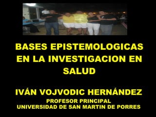 BASES EPISTEMOLOGICAS EN LA INVESTIGACION EN SALUD IVÁN VOJVODIC HERNÁNDEZ PROFESOR PRINCIPAL UNIVERSIDAD DE SAN MARTIN DE PORRES 