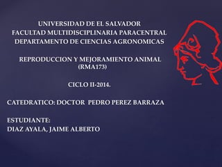 UNIVERSIDAD DE EL SALVADOR 
FACULTAD MULTIDISCIPLINARIA PARACENTRAL 
DEPARTAMENTO DE CIENCIAS AGRONOMICAS 
REPRODUCCION Y MEJORAMIENTO ANIMAL 
(RMA173) 
CICLO II-2014. 
CATEDRATICO: DOCTOR PEDRO PEREZ BARRAZA 
ESTUDIANTE: 
DIAZ AYALA, JAIME ALBERTO 
 