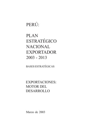 2 0 0 3 - 2 0 1 3




PERÚ:

PLAN
ESTRATÉGICO
NACIONAL
EXPORTADOR
2003 - 2013
BASES ESTRATÉGICAS




EXPORTACIONES:
MOTOR DEL
DESARROLLO

                           1




Marzo de 2003
 