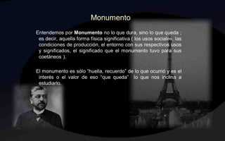 Monumento
Entendemos por Monumento no lo que dura, sino lo que queda ;
 es decir, aquella forma física significativa ( los usos sociales, las
 condiciones de producción, el entorno con sus respectivos usos
 y significados, el significado que el monumento tuvo para sus
 coetáneos ).

El monumento es sólo “huella, recuerdo” de lo que ocurrió y es el
 interés o el valor de eso “que queda” lo que nos inclina a
 estudiarlo.
 
