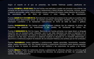 Según el soporte en el que se presentan, las fuentes históricas pueden clasificarse en:
Fuentes ESCRITAS o TEXTUALES: Son las fuentes más habituales y pueden ser primarias o secundarias. Las
primarias son los documentos jurídicos (leyes y testamentos) y textos oficiales, las memorias, crónicas, censos
y registros parroquiales, cartas, diarios privados, prensa y ensayos de la época, textos literarios del momento...
las secundarias son los libros de historia y otros trabajos de los historiadores.
Fuentes GRÁFICAS Y ESTADÍSTICAS: Normalmente son fuentes secundarias en las cuales se muestran datos
numéricos sobre determinados temas de carácter económico, demográfico, climático, etc. Son fuentes de
información cuantitativa y se representan habitualmente en forma de tabla de datos o gráficos.
Fuentes ICONOGRÁFICAS: Son fuentes primarias e incluyen cualquier tipo de imágenes: la pintura, las
fotografías, los grabados, les ilustraciones y los carteles, las caricaturas, los cómics, etc.
Fuentes CARTOGRÁFICAS: Son los mapas. Raramente son fuentes primarias. Los mapas tienen un lenguaje
específico que es necesario poder interpretar, para lo que debe adjuntarse una clave (o leyenda) con el
significado de los símbolos, los colores o las tramas utilizados en su realización. Los mapas históricos son
temáticos y de dos tipos: sincrónicos (o estáticos) (explican la situación en un momento determinado) y
diacrónicos (o dinámicos) (explican la evolución de una situación histórica y los cambios que se han producido).
Fuentes MATERIALES (restos materiales y construcciones, objetos personales, herramientas, monedas,
armas, objetos decorativos, etc): Son fuentes primarias y proporcionan información sobre diversos aspectos,
como el poder, la riqueza, la sociedad, la vida cotidiana y las costumbres, los gustos y las modas.
Fuentes ORALES: Pueden ser testimonios directos o grabaciones en diferentes soportes. La entrevista es la
fuente más habitual, pero también se incluyen los discursos, los programas de rádio, las canciones, los
cuentos... Son fuentes primarias.
 