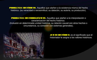 PROBLEMAS HISTÓRICOS, Aquellos que atañen a la existencia misma del hecho
histórico. (su veracidad o verosimilitud, su datación, su autoría, su producción).
 
PROBLEMAS HISTORIOGRÁFICOS, Aquellos que atañen a la interpretación o
caracterización del hecho histórico.
(Inclusión en determinada unidad histórica, su relación causal con otros hechos o
circunstancia, su conexión con sistemas generales).
 
JUICIO HISTÓRICO, es el significado que el
historiador le asigna a los valores históricos.
 