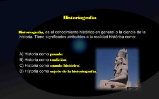 Historiografía
Historiografía, es el conocimiento histórico en general o la ciencia de la
historia. Tiene significados atribuibles a la realidad histórica como: 
A) Historia como pasado;
B) Historia como tradición;
C) Historia como mundo histórico;
D) Historia como sujeto de la historiografía.
 