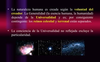• La naturaleza humana es creada según la voluntad del
creador. La Generalidad (la esencia humana, la humanidad)
depende de la Universalidad y es; por consiguiente
contingente: los reinos celestial y terrenal están separados.
• La conciencia de la Universalidad no reflejada excluye la
particularidad.
 