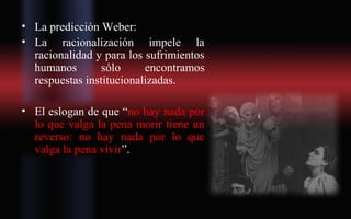 • La predicción Weber:
• La racionalización impele la
racionalidad y para los sufrimientos
humanos sólo encontramos
respuestas institucionalizadas.
• El eslogan de que “no hay nada por
lo que valga la pena morir tiene un
reverso: no hay nada por lo que
valga la pena vivir”.
 