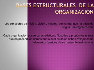 Los conceptos de misión, visión y valores, son la ruta que ha decidido
seguir una organización.
Cada organización posee características, filosofías y propósitos únicos
que no poseen los demás por lo cual estos se deben reflejar como
elementos básicos de su horizonte institucional
 