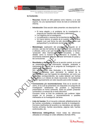 “Decenio de la igualdad de oportunidades para mujeres y hombres”
"Año del Diálogo y la Reconciliación Nacional”
13
b) Contenido:
- Resumen: Escrito en 200 palabras como máximo, a un solo
espacio. Es una representación breve de todo el contenido del
informe.
- Introducción: Esta sección debe presentar una descripción de:
 El tema elegido y el problema de la investigación o
pregunta por resolver bien definidos y delimitados.
 Los objetivos de la investigación.
 La justificación o razones de la importancia de su estudio.
 Un marco teórico: el estado de la cuestión sobre el tema
elegido (¿en qué forma ha sido abordado y desde qué
perspectivas?) y la definición de términos básicos.
- Metodología: explicación del procedimiento seguido en el
proceso, qué tipo de fuentes de información se han consultado
o utilizado, cómo y por qué han sido seleccionadas; si las han
“producido” ellos mismos-entrevistas, encuestas, u otras-,
detallar cómo lo hicieron y seleccionaron la muestra. Se
recomienda redactarla después de haber terminado el cuerpo y
las conclusiones.
- Resultados y discusión: Esta es la sección central, en la cual
se presentará toda la información recogida, analizada e
interpretada en función de la pregunta de investigación y los
objetivos de investigación.
Son indispensables citas (textuales y de resumen) de las
fuentes consultadas para demostrar la calidad de la
documentación que han logrado los estudiantes, así como sus
referencias correspondientes, las cuales deberán ser hechas
de acuerdo a un método de citado reconocido. Es fundamental
cumplir rigurosamente con este requisito para evitar el plagio.
- Conclusiones y/o recomendaciones: Esta es la sección de
cierre, en la cual se presentará una respuesta a la pregunta de
investigación sintetizando las pruebas y argumentos
presentados en forma coherente. Estos se pueden presentar
numerados o a manera de un texto discursivo.
Conviene incluir al final los problemas que pudieran haber
surgido en el proceso y recomendaciones a posibles
interesados en la investigación del tema.
- Lista de fuentes: Es el recuento ordenado alfabéticamente de
las fuentes consultadas y empleadas durante la investigación.
Conviene clasificarlas de acuerdo a su naturaleza; por ejemplo:
fuentes primarias, fuentes secundarias, páginas web, fuentes
audiovisuales, etc.
- Referencias bibliográficas: Incluir todas las referencias
utilizadas en el trabajo en orden alfabético (formato APA).
 