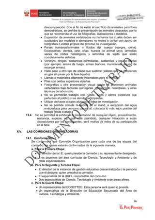 “Decenio de la igualdad de oportunidades para mujeres y hombres”
"Año del Diálogo y la Reconciliación Nacional”
16
descomposición. Con el fin de evitar el sacrificio de animales para fines
demostrativos, se prohíbe la presentación de animales disecados, por lo
que se recomienda el uso de fotografías, ilustraciones o modelos.
 Exposición de animales vertebrados no humanos los cuales deben ser
sustituidos por modelos o ejemplares no reales o contar con apoyo de
fotografías o videos propios del proceso de investigación.
 Partes humanas/animales o fluidos del cuerpo (sangre, orina).
Excepciones: dientes, pelo, uñas, huesos de animal seco, laminillas
secas de cortes histológicos y laminillas de tejido que estén
completamente selladas.
 Venenos, drogas, sustancias controladas, sustancias y equipo nocivo
(por ejemplo: armas de fuego, armas blancas, municiones, equipo de
recargar armas).
 Hielo seco u otro tipo de sólido que sublime (sólidos que se convierten
en gas sin pasar por la fase liquida).
 Llamas o materiales altamente inflamables para el montaje.
 Pilas con celdas superiores abiertas.
 Fotografías u otra presentación visual donde se presenten animales
vertebrados bajo técnicas quirúrgicas, disecciones, necropsias, y otras
técnicas de laboratorio.
 No se permitirán trabajos con ruidos, luces y olores excesivos que
perturben al público y los demás participantes.
 Utilizar disfraces o trajes alusivos al tema de investigación.
 No se permite comida ni bebida en el stand, a excepción del agua
embotellada para consumo personal; colocada lo más lejos posible del
trabajo (atrás o abajo).
13.4 No se permitirá la exhibición o presentación de cualquier objeto, procedimiento,
sustancia, especie, etc. que esté prohibido, cualquier infracción a estas
disposiciones por los participantes, será motivo de retiro de su participación
en la feria
XIV. LAS COMISIONES ORGANIZADORAS
14.1. Conformación:
Se conformará una Comisión Organizadora para cada una de las etapas del
concurso, las cuales estarán conformadas de la siguiente manera:
a. Para la Primera Etapa:
 El director de la I.E. quien preside la comisión o su representante designado.
 Tres docentes del área curricular de Ciencia, Tecnología y Ambiente o de
otras especialidades.
b. Para la Segunda y Tercera Etapa:
 El director de la instancia de gestión educativa descentralizada o la persona
que él designe, quien presidirá la comisión.
 El especialista de la UGEL responsable del concurso.
 Dos especialistas de Ciencia, Tecnología y Ambiente o de áreas afines.
c. Para la Cuarta Etapa:
 Un representante del CONCYTEC. Esta persona será quien lo preside.
 Un especialista de la Dirección de Educación Secundaria del Área de
Ciencia, Tecnología y Ambiente.
 