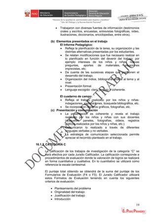 “Decenio de la igualdad de oportunidades para mujeres y hombres”
"Año del Diálogo y la Reconciliación Nacional”
19
 Trabajaron con diversas fuentes de información (testimonios
orales y escritos, encuestas, entrevistas fotográficas, video,
ilustraciones, diccionarios, enciclopedias, entre otros).
(b) Elementos presentados en el trabajo
El Informe Pedagógico:
 Refleja la planificación de la tarea, su organización y las
distintas alternativas presentadas por los estudiantes.
 Se relatan modificaciones que fue necesario realizar en
lo planificado en función del devenir del trabajo: por
ejemplo intereses de los niños y niñas, nuevas
preguntas, aportes de materiales, situaciones
imprevistas, etc.
 Da cuenta de las sucesivas etapas que componen el
desarrollo del trabajo.
 Organización del índice, bibliografía acorde al tema y al
nivel.
 Presentación formal.
 Lenguaje escogido: claro, preciso y coherente.
El cuaderno de campo:
 Refleja el trabajo realizado por los niños y niñas:
indagaciones, exploraciones, búsqueda bibliográfica, etc.
 Se incorporaron registros gráficos, fotografías, etc.
(c) Presentación y comunicación
 La presentación es coherente y revela el trabajo
realizado por los niños y niñas con sus docentes
(maquetas, paneles, fotografías, videos, registros
gráficos realizados por los niños y niñas, etc.).
 Comunicaron lo realizado a través de diferentes
lenguajes verbales y no verbales.
 La estrategia de comunicación seleccionada permite
apreciar el recorrido planteado en el trabajo.
16.1.2. CATEGORÍA C
La calificación de los trabajos de investigación de la categoría “C” se
hará efectiva por cada Jurado Calificador. La calificación corresponde a
procedimientos de evaluación donde la valoración de logros se realizará
en forma cuantitativa y cualitativa. En lo cuantitativo se utilizará como
referencia la escala centesimal.
El puntaje total obtenido se obtendrá de la suma del puntaje de los
Formularios de Evaluación (F4 o F5). El Jurado Calificador utilizará
estos Formatos de Evaluación teniendo en cuenta los siguientes
criterios de evaluación:
 Planteamiento del problema
 Originalidad del trabajo
 Justificación del trabajo
 Introducción
 