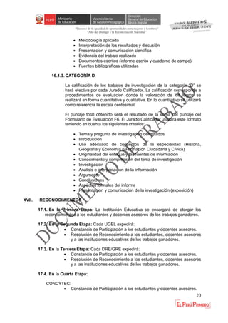 “Decenio de la igualdad de oportunidades para mujeres y hombres”
"Año del Diálogo y la Reconciliación Nacional”
20
 Metodología aplicada
 Interpretación de los resultados y discusión
 Presentación y comunicación científica
 Evidencia del trabajo realizado
 Documentos escritos (informe escrito y cuaderno de campo).
 Fuentes bibliográficas utilizadas
16.1.3. CATEGORÍA D
La calificación de los trabajos de investigación de la categoría “D” se
hará efectiva por cada Jurado Calificador. La calificación corresponde a
procedimientos de evaluación donde la valoración de los logros se
realizará en forma cuantitativa y cualitativa. En lo cuantitativo se utilizará
como referencia la escala centesimal.
El puntaje total obtenido será el resultado de la suma del puntaje del
Formulario de Evaluación F6. El Jurado Calificador utilizará este formato
teniendo en cuenta los siguientes criterios:
 Tema y pregunta de investigación delimitados
 Introducción
 Uso adecuado de conceptos de la especialidad (Historia,
Geografía y Economía o Formación Ciudadana y Cívica)
 Originalidad del enfoque y las fuentes de información
 Conocimiento y comprensión del tema de investigación
 Investigación
 Análisis e interpretación de la información
 Argumento
 Conclusiones
 Aspectos formales del informe
 Presentación y comunicación de la investigación (exposición)
XVII. RECONOCIMIENTOS
17.1. En la Primera Etapa: La Institución Educativa se encargará de otorgar los
reconocimientos a los estudiantes y docentes asesores de los trabajos ganadores.
17.2. En la Segunda Etapa: Cada UGEL expedirá:
 Constancia de Participación a los estudiantes y docentes asesores.
 Resolución de Reconocimiento a los estudiantes, docentes asesores
y a las instituciones educativas de los trabajos ganadores.
17.3. En la Tercera Etapa: Cada DRE/GRE expedirá:
 Constancia de Participación a los estudiantes y docentes asesores.
 Resolución de Reconocimiento a los estudiantes, docentes asesores
y a las instituciones educativas de los trabajos ganadores.
17.4. En la Cuarta Etapa:
CONCYTEC:
 Constancia de Participación a los estudiantes y docentes asesores.
 
