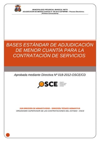 1
MUNICIPALIDAD PROVINCIAL MARISCAL NIETO
ADJUDICACION DE MENOR CUANTIA N° 109-2013-CEP/MPMN – Proceso Electrónico.
(Primera Convocatoria)
BASES ESTÁNDAR DE ADJUDICACIÓN
DE MENOR CUANTÍA PARA LA
CONTRATACIÓN DE SERVICIOS
Aprobada mediante Directiva Nº 018-2012-OSCE/CD
SUB DIRECCIÓN DE NORMATIVIDAD – DIRECCIÓN TÉCNICO NORMATIVA
ORGANISMO SUPERVISOR DE LAS CONTRATACIONES DEL ESTADO - OSCE
 