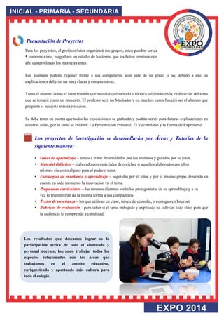 Presentación de Proyectos Para los proyectos, el profesor/tutor organizará sus grupos, estos pueden ser de 5 como máximo, luego hará un estudio de los temas que les faltan terminar este año desarrollando los más relevantes. Los alumnos podrán exponer frente a sus compañeros sean este de su grado o no, debido a eso las explicaciones deberán ser muy claras y comprensivas. Tanto el alumno como el tutor tendrán que estudiar qué método o técnica utilizarán en la explicación del tema que se tomará como un proyecto. El profesor será un Mediador y en muchos casos fungirá ser el alumno que pregunta si necesita más explicación. Se debe tener en cuenta que todas las exposiciones se grabarán y podrán servir para futuras explicaciones en nuestras aulas, por lo tanto se cuidará: La Presentación Personal, El Vocabulario y la Forma de Expresarse. 
Los proyectos de investigación se desarrollarán por Áreas y Tutorías de la siguiente manera: • Guías de aprendizaje – temas a tratar desarrollados por los alumnos y guiados por su tutor. • Material didáctico – elaborado con materiales de reciclaje o aquellos elaborados por ellos mismos sin costo alguno para el padre o tutor. • Estrategias de enseñanza y aprendizaje – sugeridas por el tutor y por el mismo grupo, teniendo en cuenta en todo momento la innovación en el tema. • Propuestas curriculares – los mismos alumnos serán los protagonistas de su aprendizaje y a su vez lo transmitirán de la misma forma a sus compañeros. • Textos de enseñanza – los que utilizan en clase, sirven de consulta, o consigan en Internet. • Rubricas de evaluación - para saber si el tema trabajado y explicado ha sido del todo claro para que la audiencia lo comprenda a cabalidad. 
Los resultados que deseamos lograr es la participación activa de todo el alumnado y personal docente, logrando trabajar todos los aspectos relacionados con las áreas que trabajamos en el ámbito educativo, enriqueciendo y aportando más cultura para todo el colegio.  