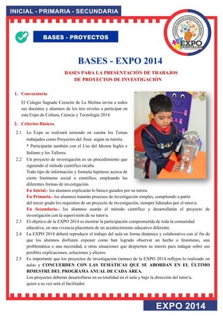 BASES - EXPO 2014 BASES PARA LA PRESENTACIÓN DE TRABAJOS DE PROYECTOS DE INVESTIGACIÓN 
1. Convocatoria 
El Colegio Sagrado Corazón de La Molina invita a todos sus docentes y alumnos de los tres niveles a participar en esta Expo de Cultura, Ciencia y Tecnología 2014. 
2. Criterios Básicos. 
2.1 La Expo se realizará teniendo en cuenta los Temas trabajados como Proyectos del Área según su tutoría. * Participarán también con el Uso del Idioma Inglés e Italiano y los Talleres. 2.2 Un proyecto de investigación es un procedimiento que siguiendo el método científico recaba Todo tipo de información y formula hipótesis acerca de cierto fenómeno social o científico, empleando las diferentes formas de investigación. En Inicial.- los alumnos explicarán lo básico guiados por su tutora. En Primaria.- los alumnos tratarán procesos de investigación simples, cumpliendo a partir del tercer grado los requisitos de un proyecto de investigación, siempre liderados por el tutor/a. En Secundaria.- los alumnos usarán el método científico y desarrollarán el proyecto de investigación con la supervisión de su tutor/a. 2.3 El objetivo de la EXPO 2014 es mostrar la participación comprometida de toda la comunidad educativa, en una vivencia placentera de un acontecimiento educativo diferente. 2.4 La EXPO 2014 deberá reproducir el trabajo del aula en forma dinámica y colaborativa con el fin de que los alumnos disfruten exponer como han logrado observar un hecho o fenómeno, una problemática o una necesidad, u otras situaciones que despierten su interés para indagar sobre sus posibles explicaciones, soluciones y efectos. 2.5 Es importante que los proyectos de investigación (temas) de la EXPO 2014 reflejen lo realizado en aulas y CONCUERDEN CON LAS TEMÁTICAS QUE SE ABORDAN EN EL ÚLTIMO BIMESTRE DEL PROGRAMA ANUAL DE CADA ÁREA. Los proyectos deberán desarrollarse en su totalidad en el aula y bajo la dirección del tutor/a, quien a su vez será el facilitador. 
BASES - PROYECTOS  