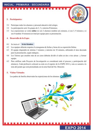 3. Participantes: 
3.1 Participan todos los alumnos y personal educativo del colegio. 3.2 La participación será: En grupos de 2, 3 y máximo 5 alumnos. 3.3 Las exposiciones se verán online (si son 2 alumnos tendrán seis minutos, si son 3, 9 minutos y si son 4 tendrán 10 minutos) en total por equipo para su presentación. 
4. Desarrollo de la Expo: 
4.1 Se inicia el 16 de Octubre 4.2 Los equipos deberán respetar el cronograma de fechas y horas de su exposición Online. 4.3 El equipo dispondrá de mínimo 3 minutos y máximo de 10 minutos, utilizando el área decorada para la presentación, según indiquen.. 4.4 Los Tutores que enseñen más de un curso deberán dividir el salón en dos o tres aéreas y formar equipo. 4.5 Para calificar cada Proyecto de Investigación se considerará todo el proceso y participación del alumno/a. Cada profesor/a colocará su nota en el registro de la EXPO 2014 y esta se sumará a la nota del jurado que será promediada con la nota final del 4to. Bimestre. 
5. Visitas Virtuales 
Los padres de familia observarán las exposiciones de los alumnos 
 