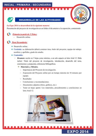 La Expo 2014 se desarrollará de la siguiente manera: Presentación del proyecto de investigación en un folder el día anterior a la exposición, conteniendo: 
Primaria (a partir de 3º Prim.) 
- Desarrollo online. 
DESARROLLO DE LAS ACTIVIDADES 
Para Secundaria: 
Desarrollo online. Carátula: su elaboración deberá contener área, título del proyecto, equipo de trabajo: nombres y apellidos, grado de estudio. Contenido: 
 Resumen: escrito en 3 hojas como máximo, a un solo espacio en letra Arial 12. Debe incluir: Título del proyecto de investigación, introducción, desarrollo del tema, conclusiones y propuestas, referencias bibliográficas. Materiales y Métodos. 
 Importancia del Proyecto de investigación. 
 Exposición del Proyecto online por un tiempo máximo de 10 minutos por equipo. 
 Resultados 
 Conclusiones y recomendaciones. 
 Documentos adjuntos (fotos, gráficos, etc.) 
 Tener en hojas aparte: Los materiales, procedimientos y conclusiones en letra Arial 12. 
 