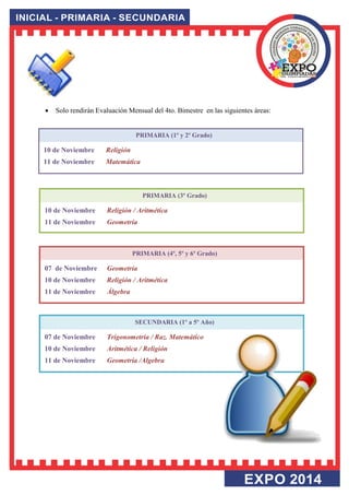 PRIMARIA (1º y 2º Grado) 
10 de Noviembre Religión 
11 de Noviembre Matemática 
PRIMARIA (3º Grado) 
10 de Noviembre Religión / Aritmética 
11 de Noviembre Geometría 
PRIMARIA (4º, 5º y 6º Grado) 
07 de Noviembre Geometría 
10 de Noviembre Religión / Aritmética 
11 de Noviembre Álgebra 
SECUNDARIA (1º a 5º Año) 
07 de Noviembre Trigonometría / Raz. Matemático 
10 de Noviembre Aritmética / Religión 
11 de Noviembre Geometría /Algebra 
 Solo rendirán Evaluación Mensual del 4to. Bimestre en las siguientes áreas:  